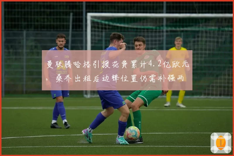 曼联腾哈格引援花费累计4.2亿欧元，桑乔出租后边锋位置仍需补强两人