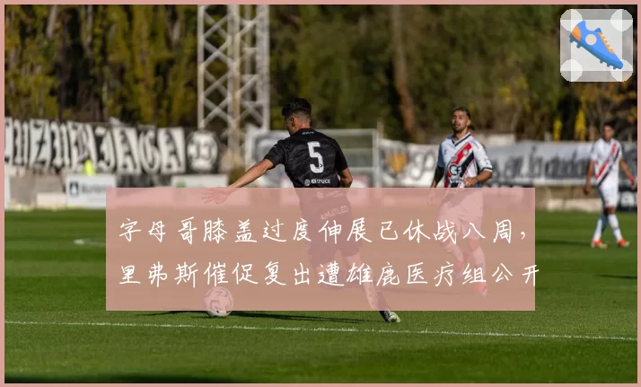 字母哥膝盖过度伸展已休战八周,里弗斯催促复出遭雄鹿医疗组公开打脸