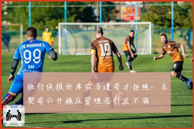 独行侠报价库兹马遭奇才拒绝,东契奇公开施压管理层引发不满