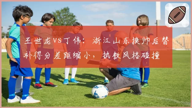 王世龙vs丁伟：浙江山东换帅后替补得分差距缩小，执教风格碰撞