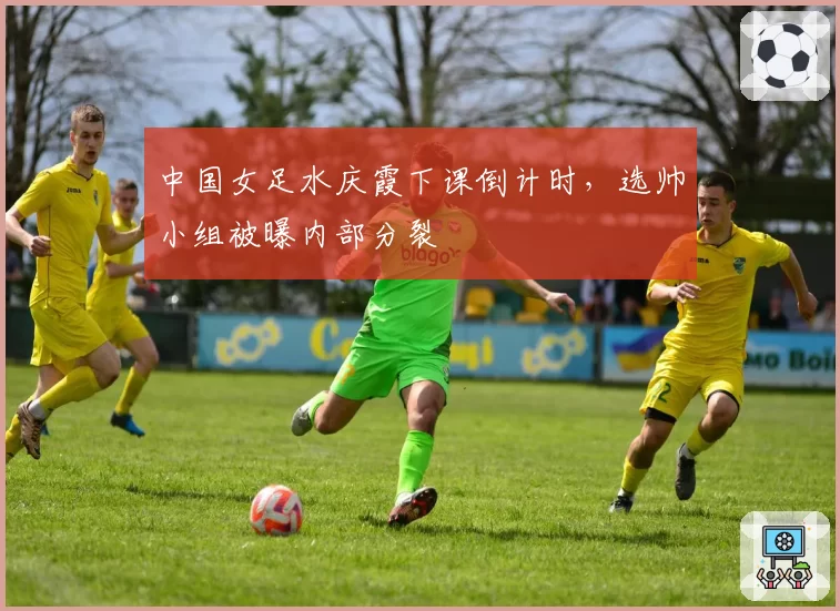 中国女足水庆霞下课倒计时,选帅小组被曝内部分裂