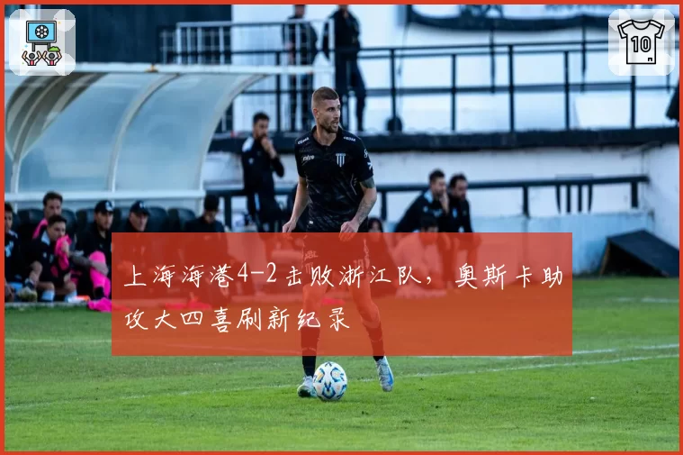 上海海港4-2击败浙江队，奥斯卡助攻大四喜刷新纪录