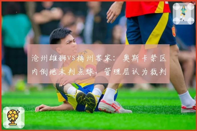沧州雄狮vs梅州客家：奥斯卡禁区内倒地未判点球，管理层认为裁判受主场观众影响