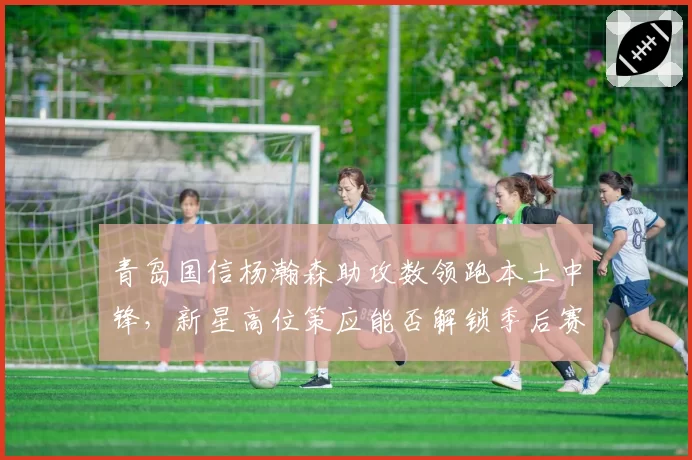 青岛国信杨瀚森助攻数领跑本土中锋，新星高位策应能否解锁季后赛门票？