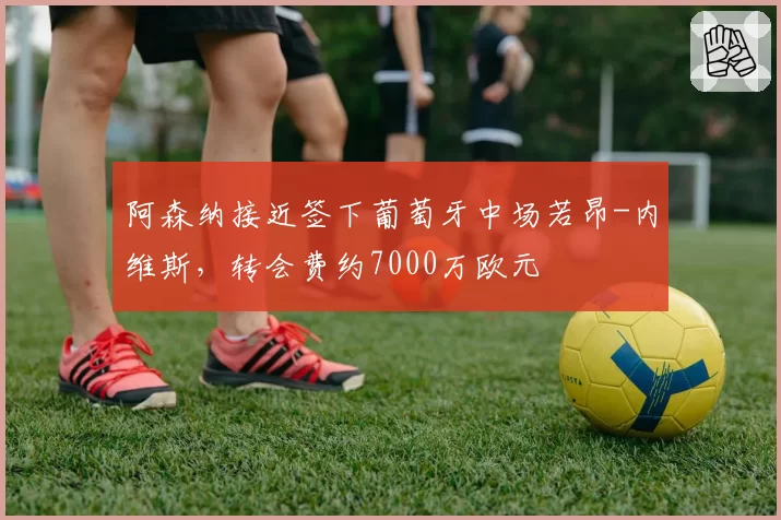 阿森纳接近签下葡萄牙中场若昂-内维斯,转会费约7000万欧元