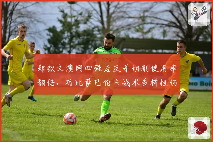 郑钦文澳网四强后反手切削使用率翻倍,对比萨巴伦卡战术多样性仍需磨炼