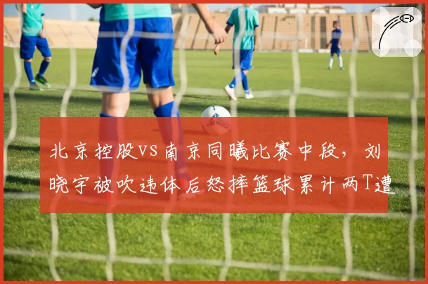 北京控股vs南京同曦比赛中段,刘晓宇被吹违体后怒摔篮球累计两T遭驱逐