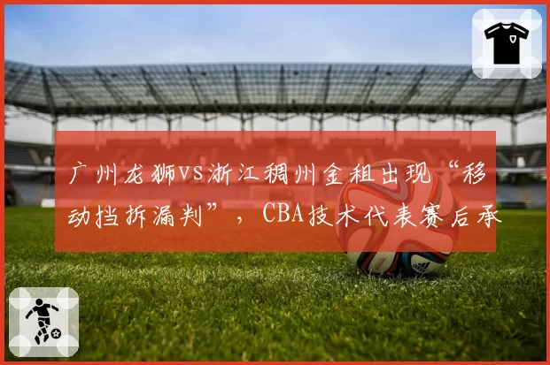 广州龙狮vs浙江稠州金租出现“移动挡拆漏判”，CBA技术代表赛后承认存在明显误判