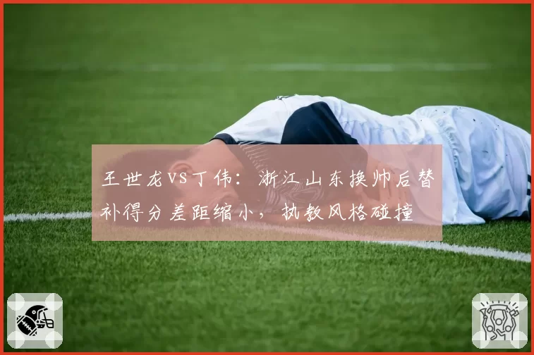 王世龙vs丁伟:浙江山东换帅后替补得分差距缩小,执教风格碰撞