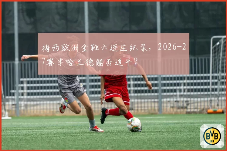 梅西欧洲金靴六连庄纪录,2026-27赛季哈兰德能否追平?