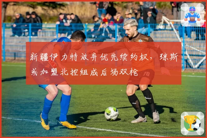 新疆伊力特放弃优先续约权，琼斯或加盟北控组成后场双枪