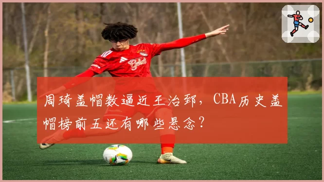 周琦盖帽数逼近王治郅，CBA历史盖帽榜前五还有哪些悬念？