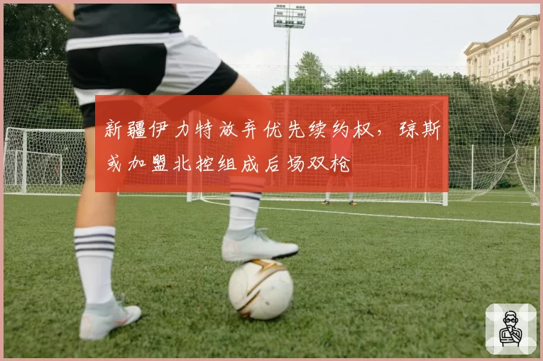 新疆伊力特放弃优先续约权，琼斯或加盟北控组成后场双枪