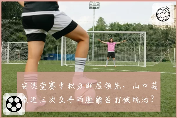 安洗莹赛季积分断层领先，山口茜最近三次交手两胜能否打破统治？
