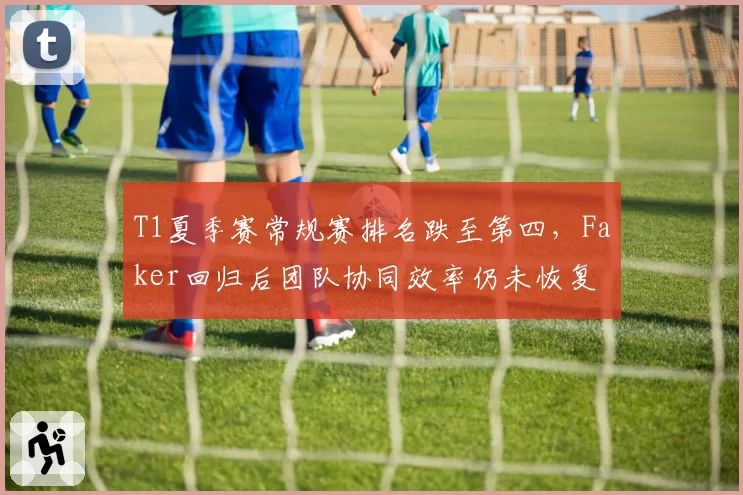 T1夏季赛常规赛排名跌至第四，Faker回归后团队协同效率仍未恢复