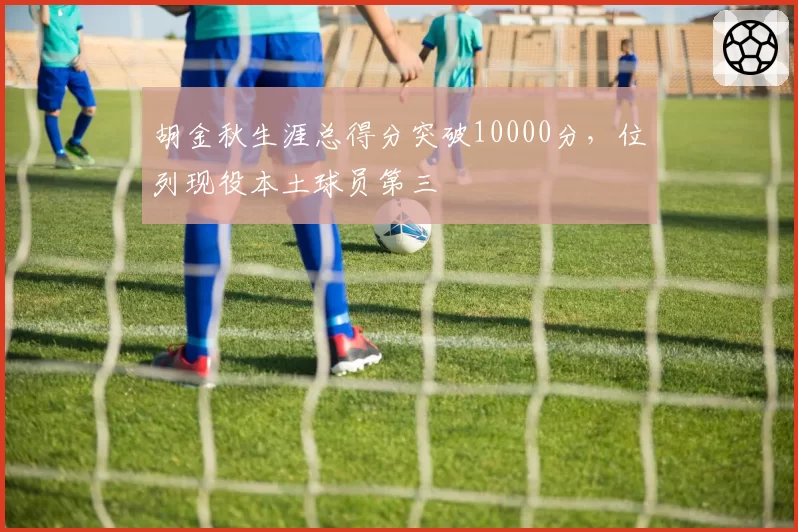 胡金秋生涯总得分突破10000分，位列现役本土球员第三