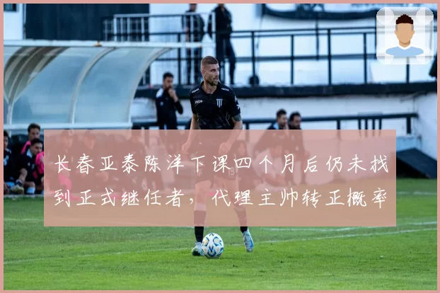 长春亚泰陈洋下课四个月后仍未找到正式继任者,代理主帅转正概率仅30%