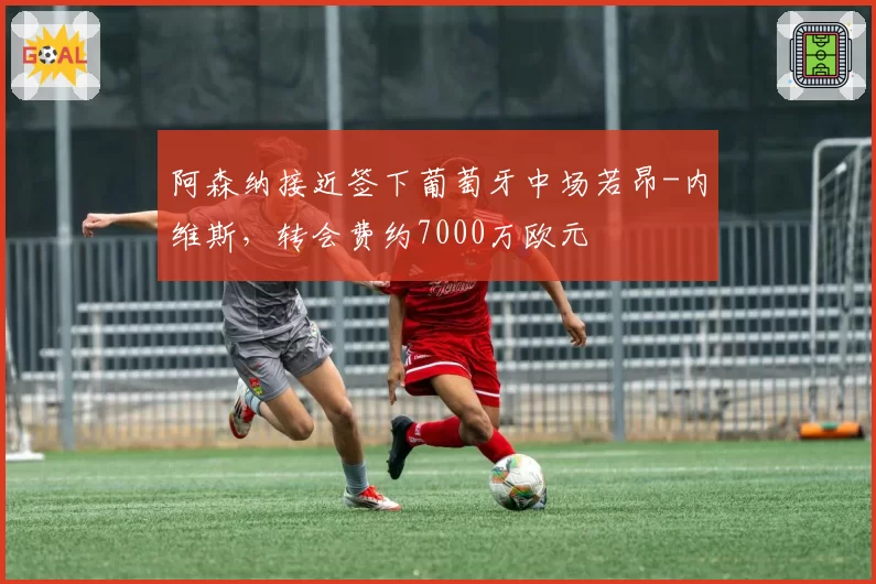 阿森纳接近签下葡萄牙中场若昂-内维斯，转会费约7000万欧元