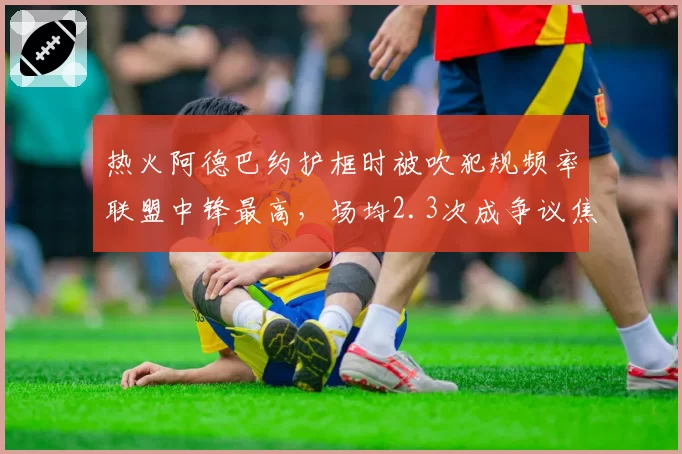热火阿德巴约护框时被吹犯规频率联盟中锋最高，场均2.3次成争议焦点