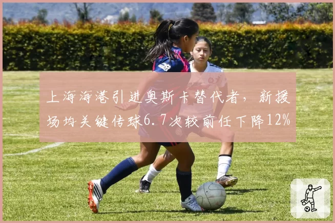 上海海港引进奥斯卡替代者，新援场均关键传球6.7次较前任下降12%