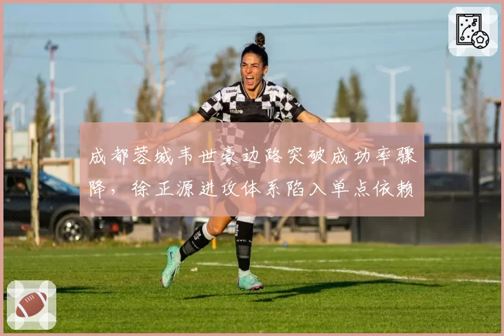 成都蓉城韦世豪边路突破成功率骤降，徐正源进攻体系陷入单点依赖