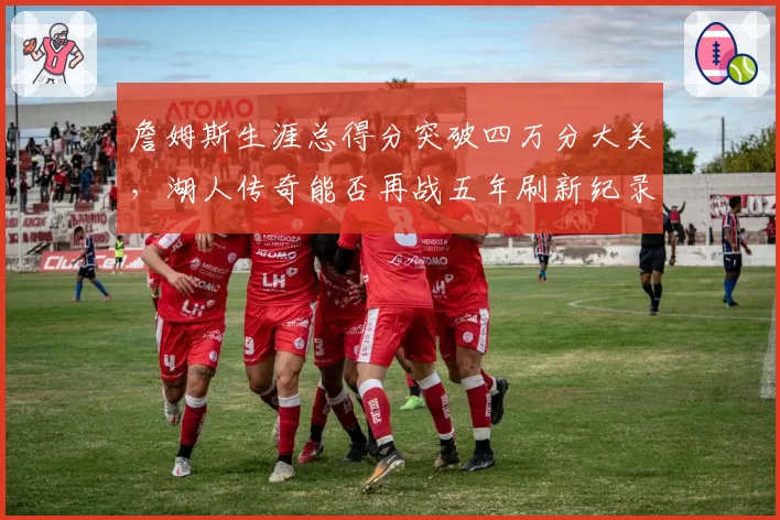 詹姆斯生涯总得分突破四万分大关，湖人传奇能否再战五年刷新纪录？
