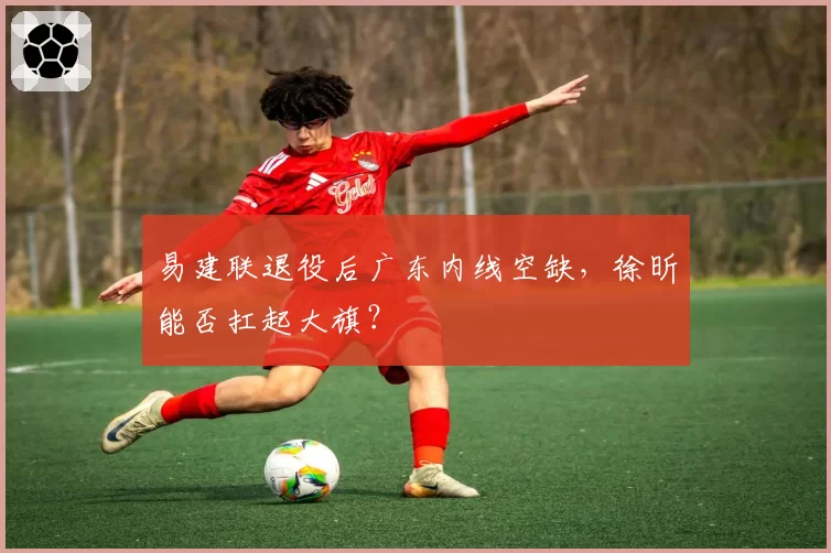 易建联退役后广东内线空缺,徐昕能否扛起大旗?