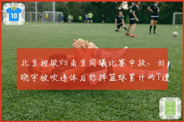 北京控股vs南京同曦比赛中段,刘晓宇被吹违体后怒摔篮球累计两T遭驱逐