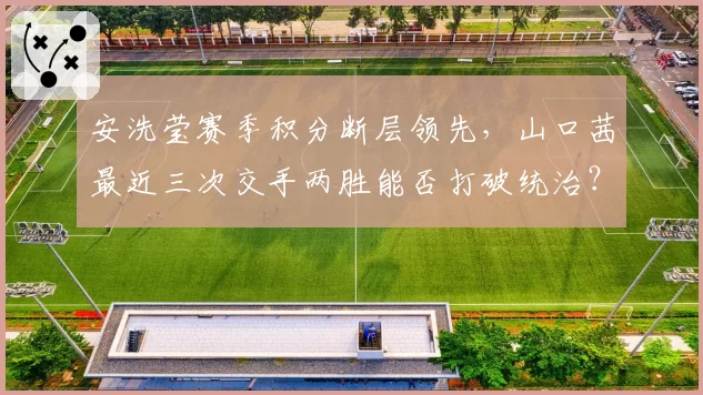 安洗莹赛季积分断层领先，山口茜最近三次交手两胜能否打破统治？