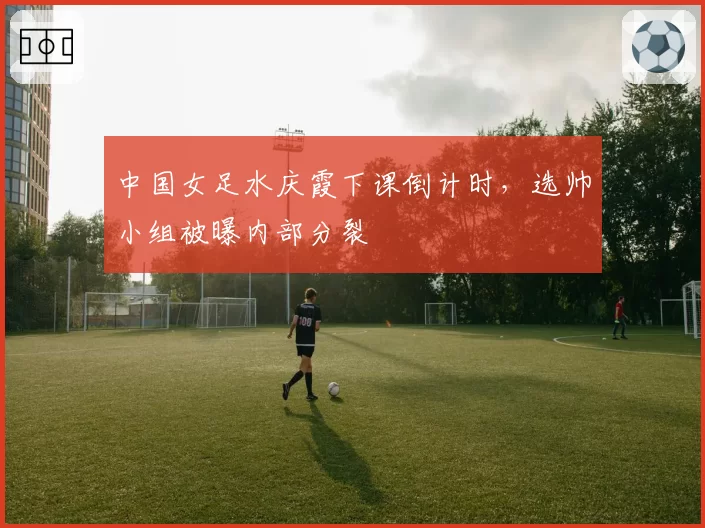 中国女足水庆霞下课倒计时，选帅小组被曝内部分裂