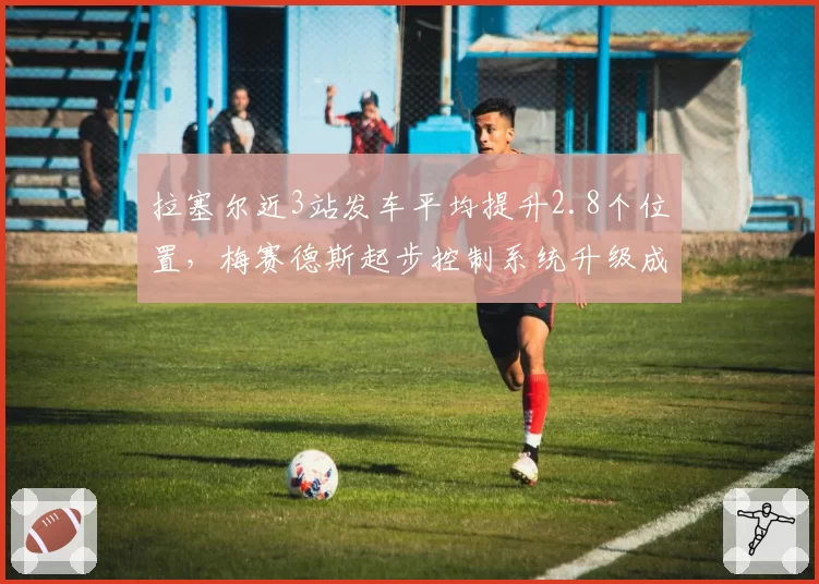 拉塞尔近3站发车平均提升2.8个位置,梅赛德斯起步控制系统升级成功