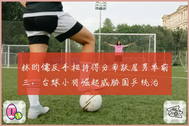 林昀儒反手相持得分率跃居男单前三，台球小将崛起威胁国乒统治