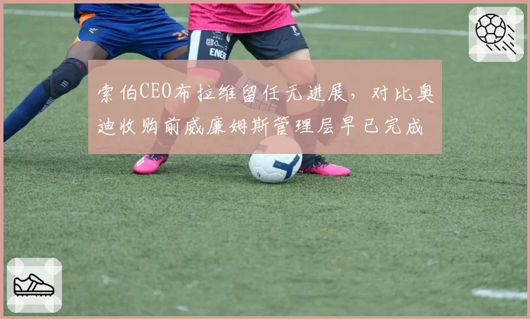 索伯CEO布拉维留任无进展，对比奥迪收购前威廉姆斯管理层早已完成更替