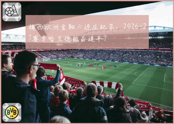 梅西欧洲金靴六连庄纪录，2026-27赛季哈兰德能否追平？
