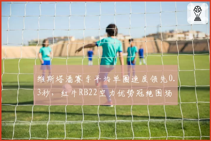 维斯塔潘赛季平均单圈速度领先0.3秒,红牛RB22空力优势冠绝围场