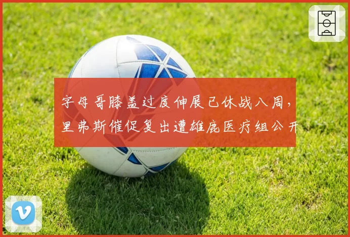 字母哥膝盖过度伸展已休战八周,里弗斯催促复出遭雄鹿医疗组公开打脸