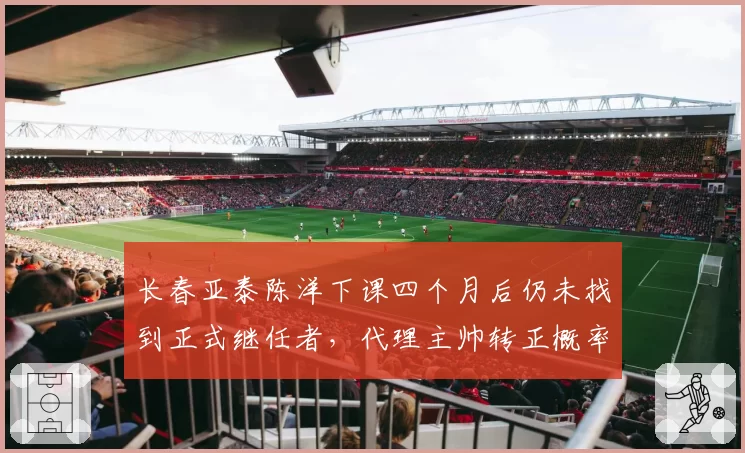 长春亚泰陈洋下课四个月后仍未找到正式继任者,代理主帅转正概率仅30%