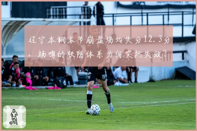 辽宁本钢末节崩盘场均失分12.3分，杨鸣的联防体系为何突然失效？