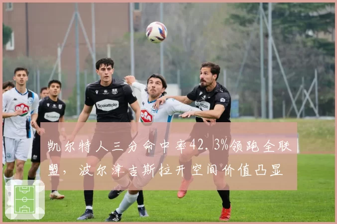 凯尔特人三分命中率42.3%领跑全联盟,波尔津吉斯拉开空间价值凸显