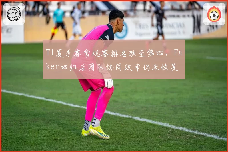 T1夏季赛常规赛排名跌至第四，Faker回归后团队协同效率仍未恢复