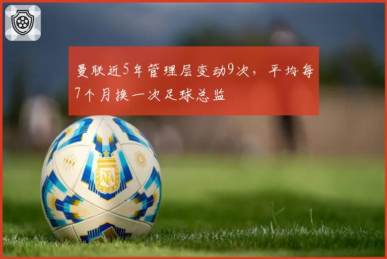 曼联近5年管理层变动9次，平均每7个月换一次足球总监