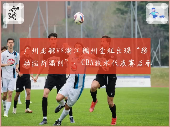 广州龙狮vs浙江稠州金租出现“移动挡拆漏判”，CBA技术代表赛后承认存在明显误判