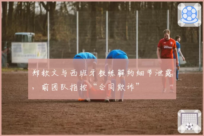 郑钦文与西班牙教练解约细节泄露,前团队指控“合同欺诈”